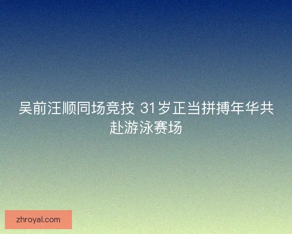 吴前汪顺同场竞技 31岁正当拼搏年华共赴游泳赛场