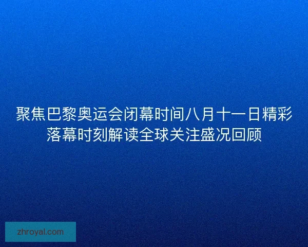 聚焦巴黎奥运会闭幕时间八月十一日精彩落幕时刻解读全球关注盛况回顾