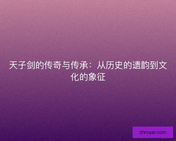 天子剑的传奇与传承：从历史的遗韵到文化的象征