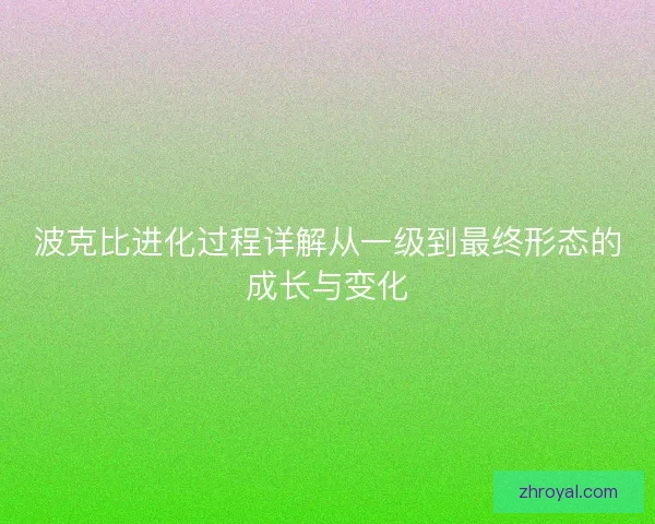 波克比进化过程详解从一级到最终形态的成长与变化