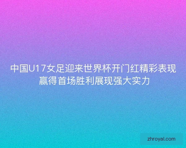 中国U17女足迎来世界杯开门红精彩表现 赢得首场胜利展现强大实力