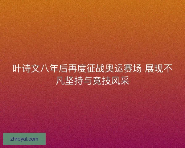 叶诗文八年后再度征战奥运赛场 展现不凡坚持与竞技风采
