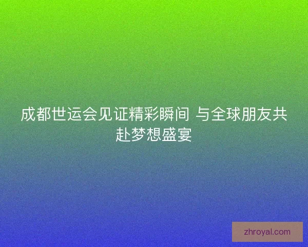 成都世运会见证精彩瞬间 与全球朋友共赴梦想盛宴