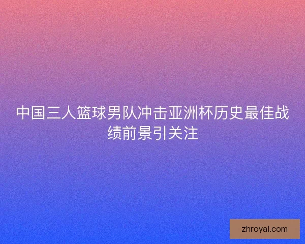 中国三人篮球男队冲击亚洲杯历史最佳战绩前景引关注