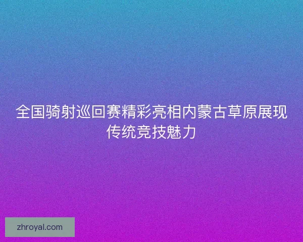 全国骑射巡回赛精彩亮相内蒙古草原展现传统竞技魅力