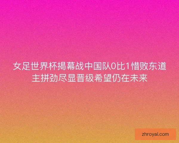 女足世界杯揭幕战中国队0比1惜败东道主拼劲尽显晋级希望仍在未来