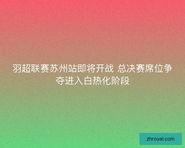 羽超联赛苏州站即将开战 总决赛席位争夺进入白热化阶段