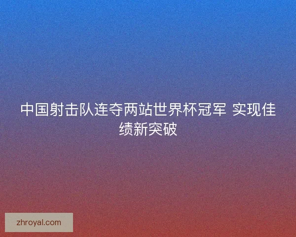 中国射击队连夺两站世界杯冠军 实现佳绩新突破