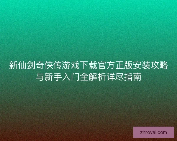 新仙剑奇侠传游戏下载官方正版安装攻略与新手入门全解析详尽指南