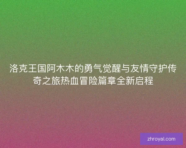 洛克王国阿木木的勇气觉醒与友情守护传奇之旅热血冒险篇章全新启程