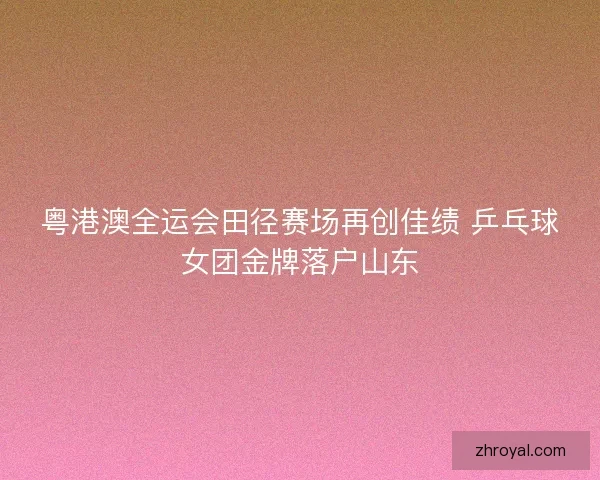 粤港澳全运会田径赛场再创佳绩 乒乓球女团金牌落户山东