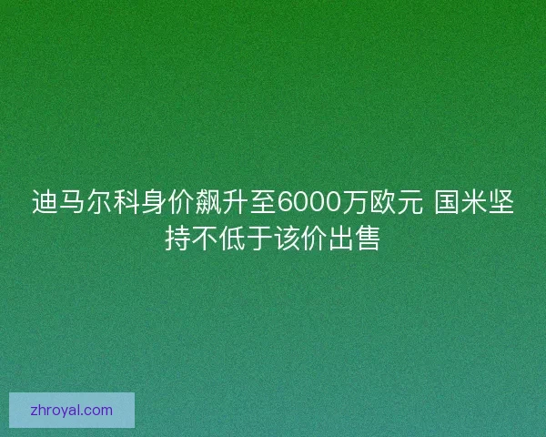 迪马尔科身价飙升至6000万欧元 国米坚持不低于该价出售