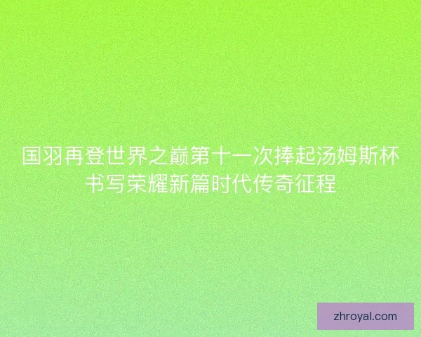 国羽再登世界之巅第十一次捧起汤姆斯杯书写荣耀新篇时代传奇征程