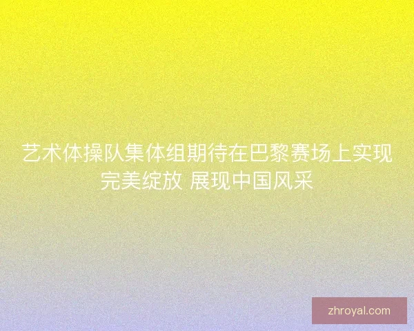 艺术体操队集体组期待在巴黎赛场上实现完美绽放 展现中国风采