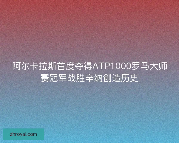 阿尔卡拉斯首度夺得ATP1000罗马大师赛冠军战胜辛纳创造历史