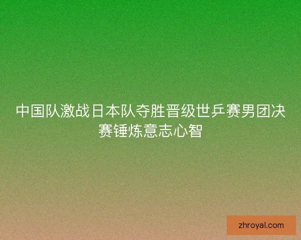 中国队激战日本队夺胜晋级世乒赛男团决赛锤炼意志心智
