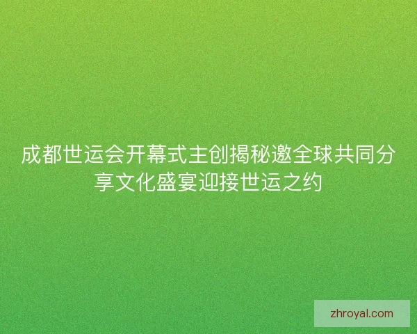 成都世运会开幕式主创揭秘邀全球共同分享文化盛宴迎接世运之约