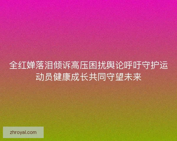 全红婵落泪倾诉高压困扰舆论呼吁守护运动员健康成长共同守望未来