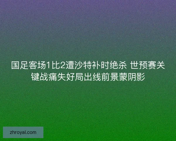 国足客场1比2遭沙特补时绝杀 世预赛关键战痛失好局出线前景蒙阴影